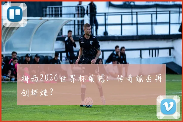 梅西2026世界杯前瞻:传奇能否再创辉煌?
