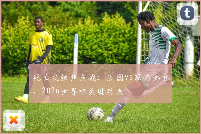 死亡之组焦点战:法国vs塞内加尔,2026世界杯关键对决