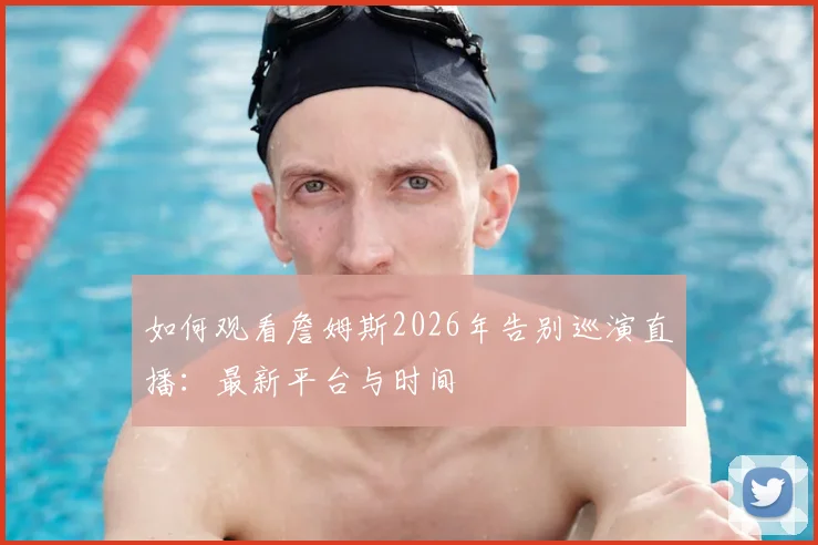 如何观看詹姆斯2026年告别巡演直播:最新平台与时间