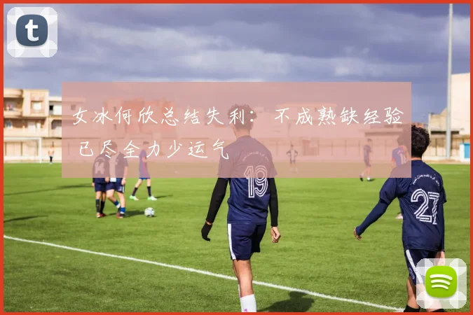 女冰何欣总结失利：不成熟缺经验 已尽全力少运气