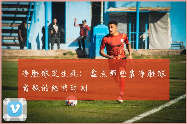 净胜球定生死：盘点那些靠净胜球晋级的经典时刻
