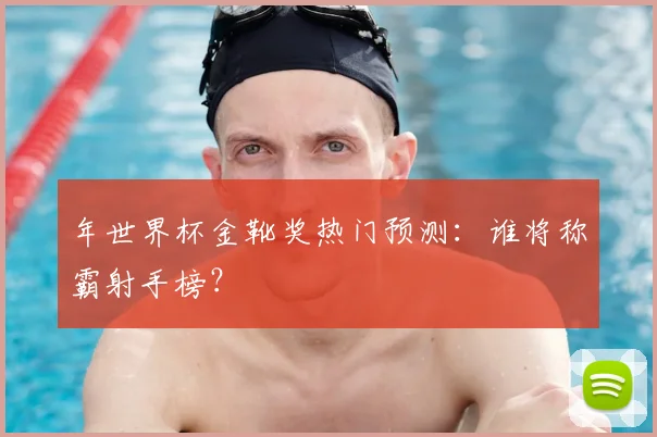 年世界杯金靴奖热门预测:谁将称霸射手榜?