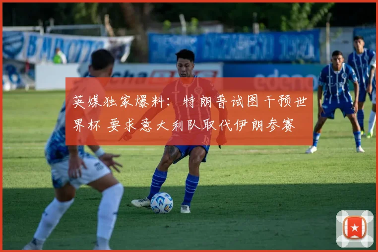 英媒独家爆料:特朗普试图干预世界杯 要求意大利队取代伊朗参赛
