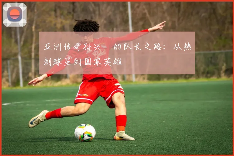 亚洲传奇孙兴慜的队长之路:从热刺球星到国家英雄