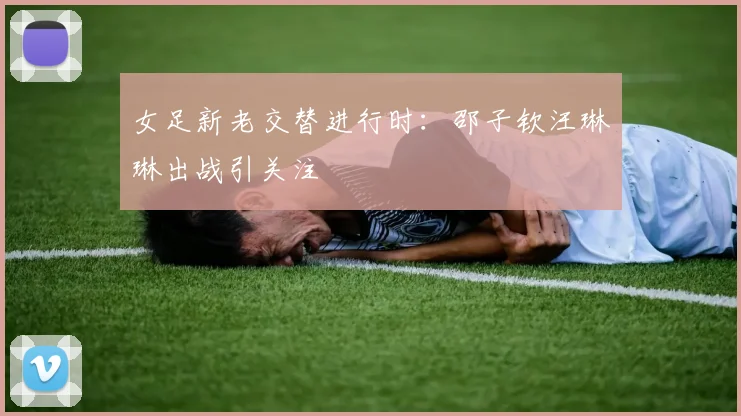 女足新老交替进行时：邵子钦汪琳琳出战引关注