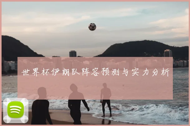 世界杯伊朗队阵容预测与实力分析