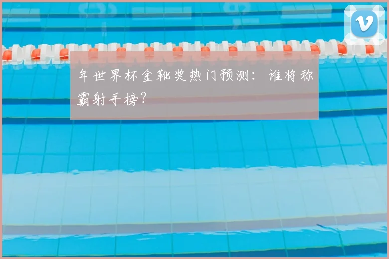 年世界杯金靴奖热门预测：谁将称霸射手榜？