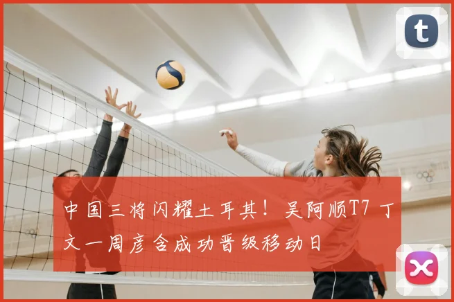 中国三将闪耀土耳其!吴阿顺T7 丁文一周彦含成功晋级移动日