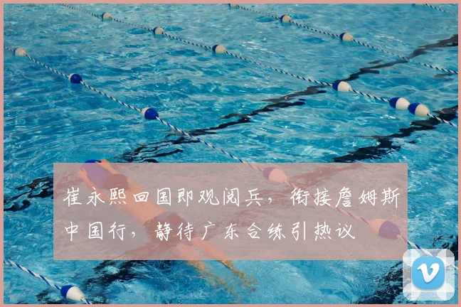 崔永熙回国即观阅兵,衔接詹姆斯中国行,静待广东合练引热议