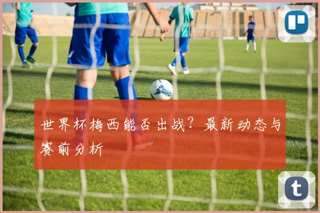 世界杯梅西能否出战?最新动态与赛前分析