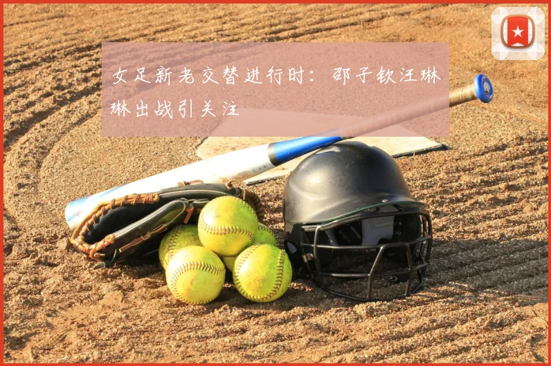 女足新老交替进行时:邵子钦汪琳琳出战引关注