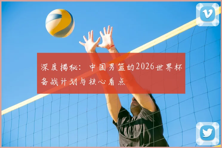 深度揭秘：中国男篮的2026世界杯备战计划与核心看点