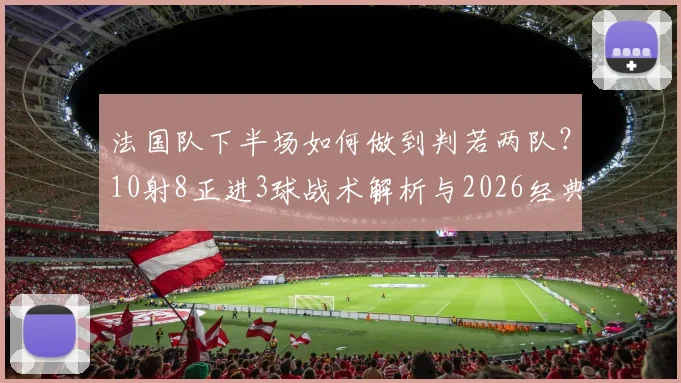 法国队下半场如何做到判若两队?10射8正进3球战术解析与2026经典战例回顾