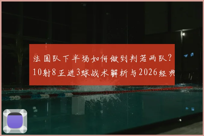 法国队下半场如何做到判若两队？10射8正进3球战术解析与2026经典战例回顾