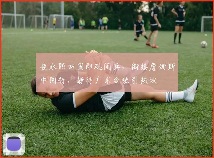 崔永熙回国即观阅兵,衔接詹姆斯中国行,静待广东合练引热议