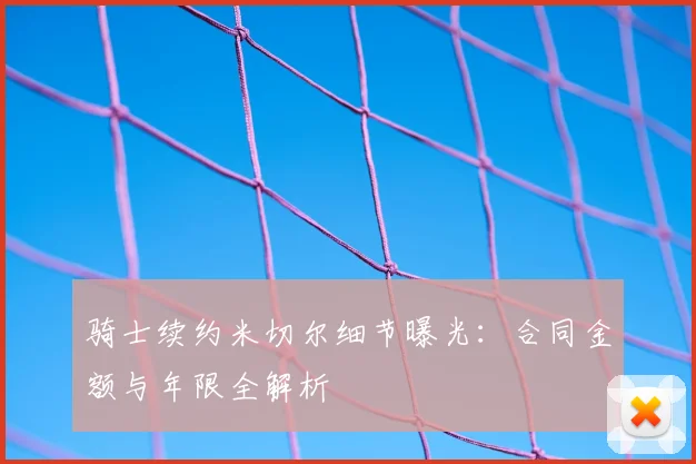 骑士续约米切尔细节曝光：合同金额与年限全解析