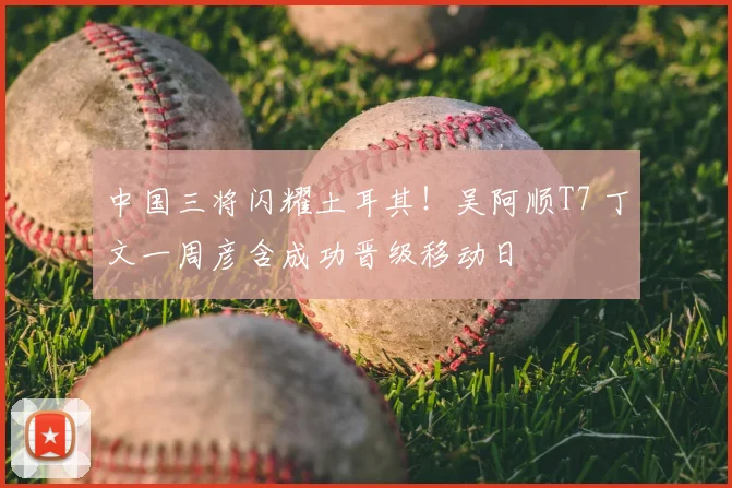 中国三将闪耀土耳其!吴阿顺T7 丁文一周彦含成功晋级移动日