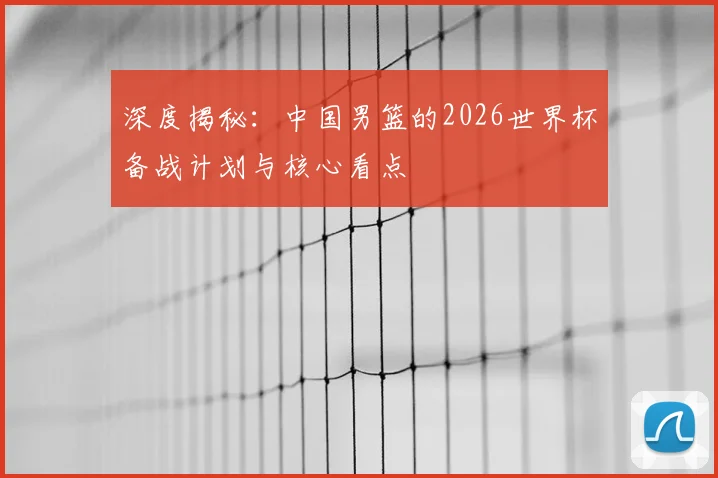 深度揭秘:中国男篮的2026世界杯备战计划与核心看点